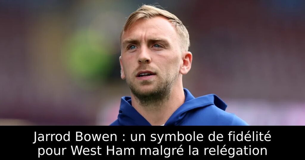 Jarrod Bowen : un symbole de fidélité pour West Ham malgré la relégation