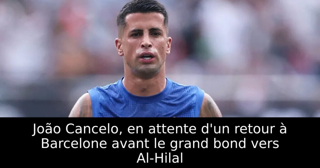 João Cancelo, en attente d&rsquo;un retour à Barcelone avant le grand bond vers Al-Hilal