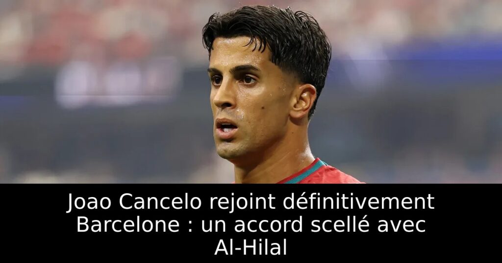 Joao Cancelo rejoint définitivement Barcelone : un accord scellé avec Al-Hilal