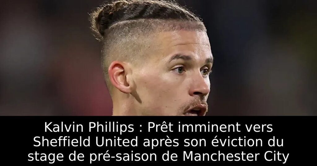 Kalvin Phillips : Prêt imminent vers Sheffield United après son éviction du stage de pré-saison de Manchester City