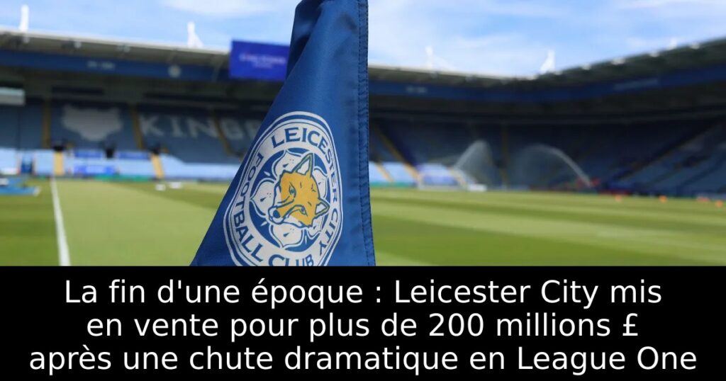 La fin d&rsquo;une époque : Leicester City mis en vente pour plus de 200 millions £ après une chute dramatique en League One