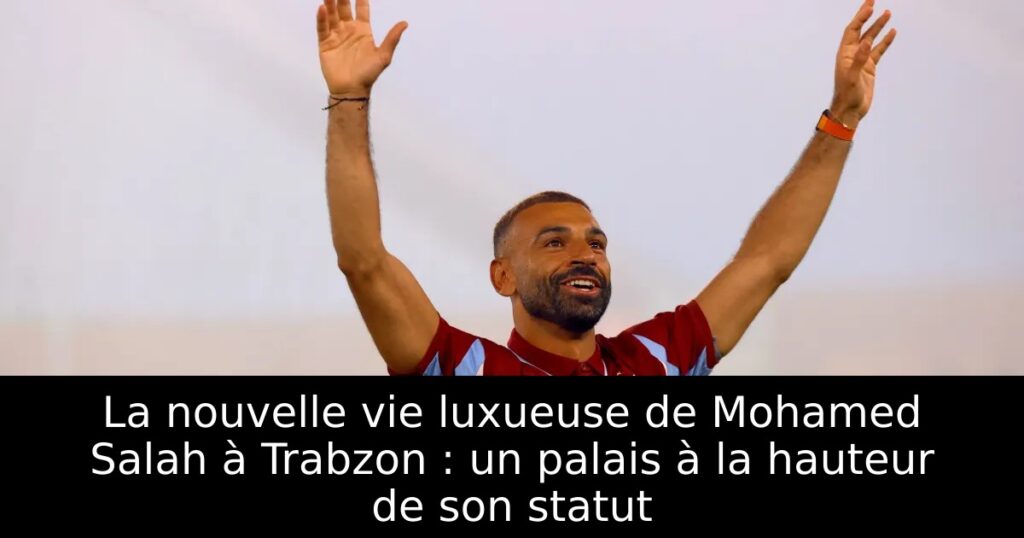 La nouvelle vie luxueuse de Mohamed Salah à Trabzon : un palais à la hauteur de son statut