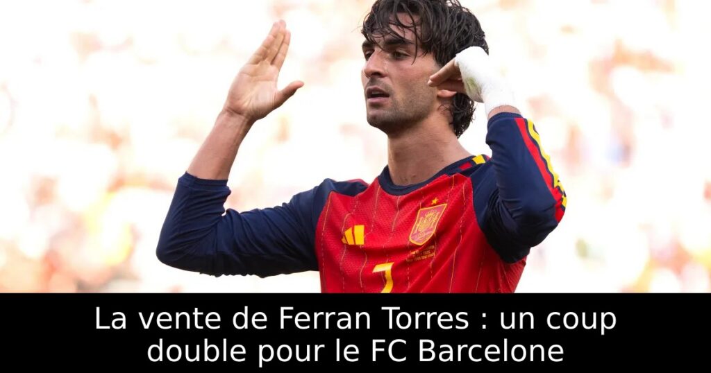 La vente de Ferran Torres : un coup double pour le FC Barcelone