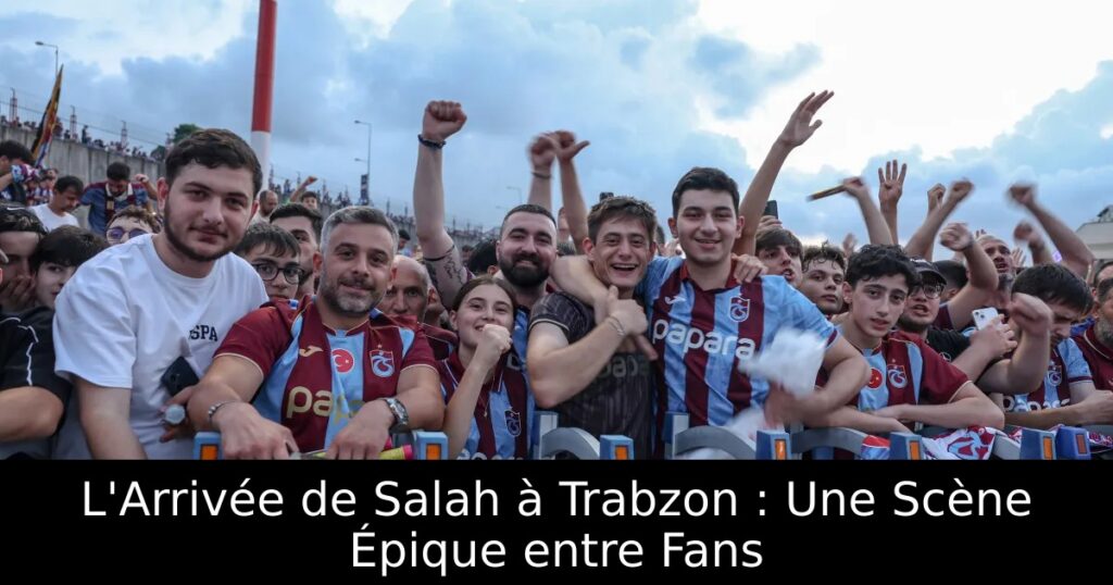 L&rsquo;Arrivée de Salah à Trabzon : Une Scène Épique entre Fans