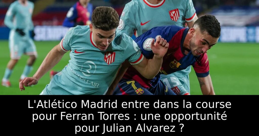 L&rsquo;Atlético Madrid entre dans la course pour Ferran Torres : une opportunité pour Julian Alvarez ?