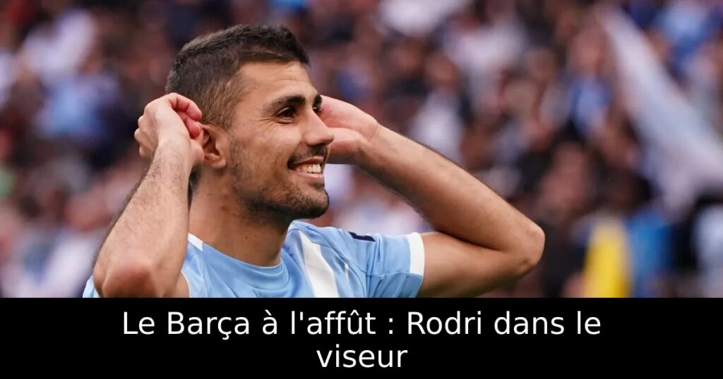 Le Barça à l&rsquo;affût : Rodri dans le viseur