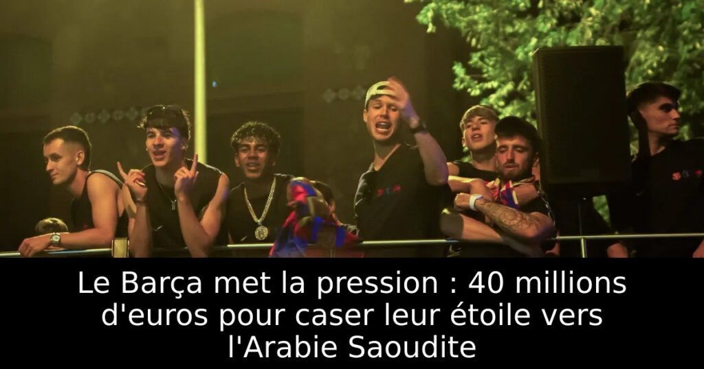 Le Barça met la pression : 40 millions d&rsquo;euros pour caser leur étoile vers l&rsquo;Arabie Saoudite