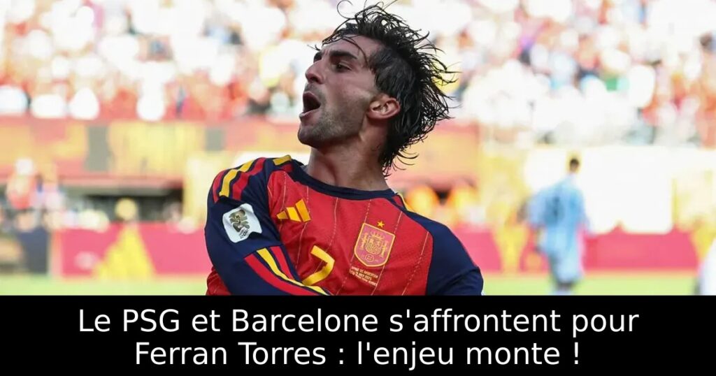 Le PSG et Barcelone s&rsquo;affrontent pour Ferran Torres : l&rsquo;enjeu monte !