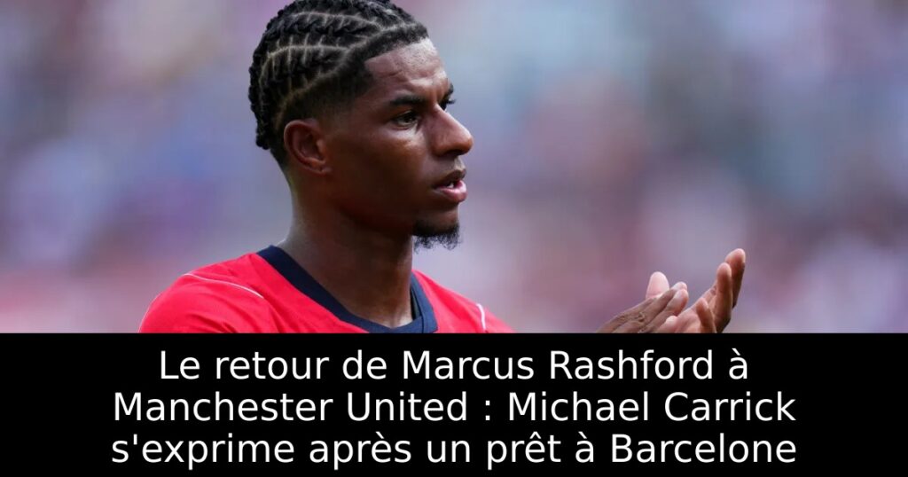 Le retour de Marcus Rashford à Manchester United : Michael Carrick s&rsquo;exprime après un prêt à Barcelone