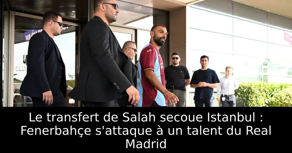 Le transfert de Salah secoue Istanbul : Fenerbahçe s&rsquo;attaque à un talent du Real Madrid