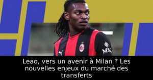 Leao, vers un avenir à Milan ? Les nouvelles enjeux du marché des transferts