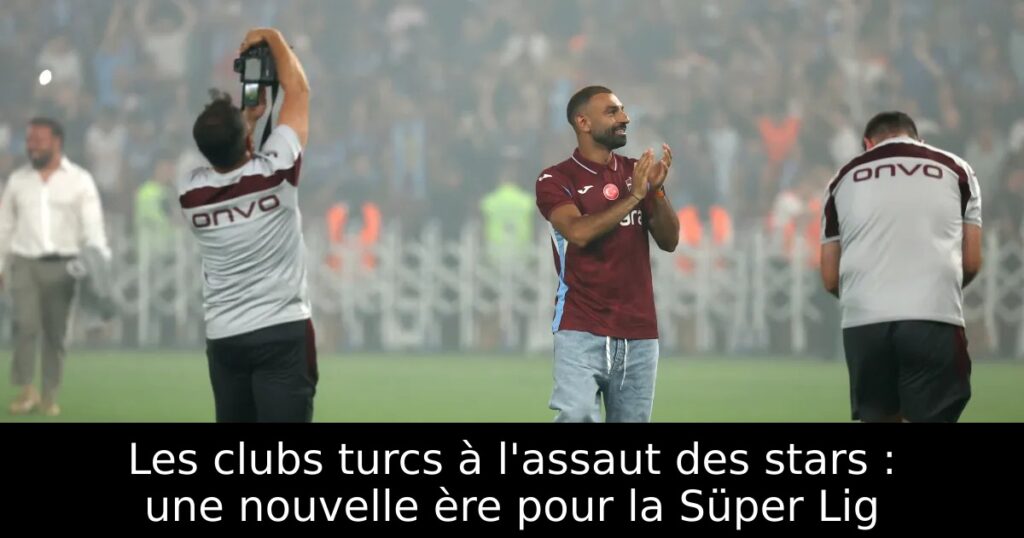 Les clubs turcs à l&rsquo;assaut des stars : une nouvelle ère pour la Süper Lig