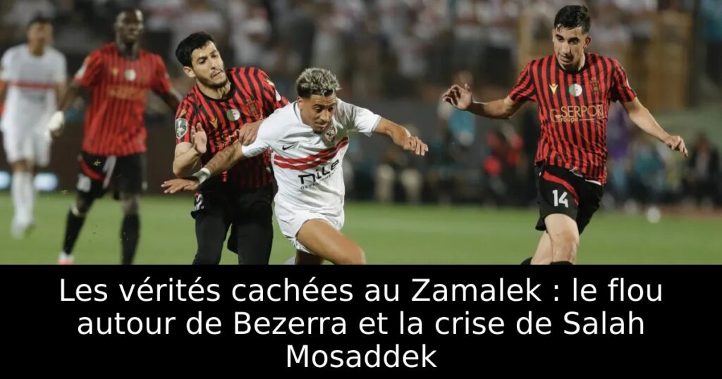 Les vérités cachées au Zamalek : le flou autour de Bezerra et la crise de Salah Mosaddek