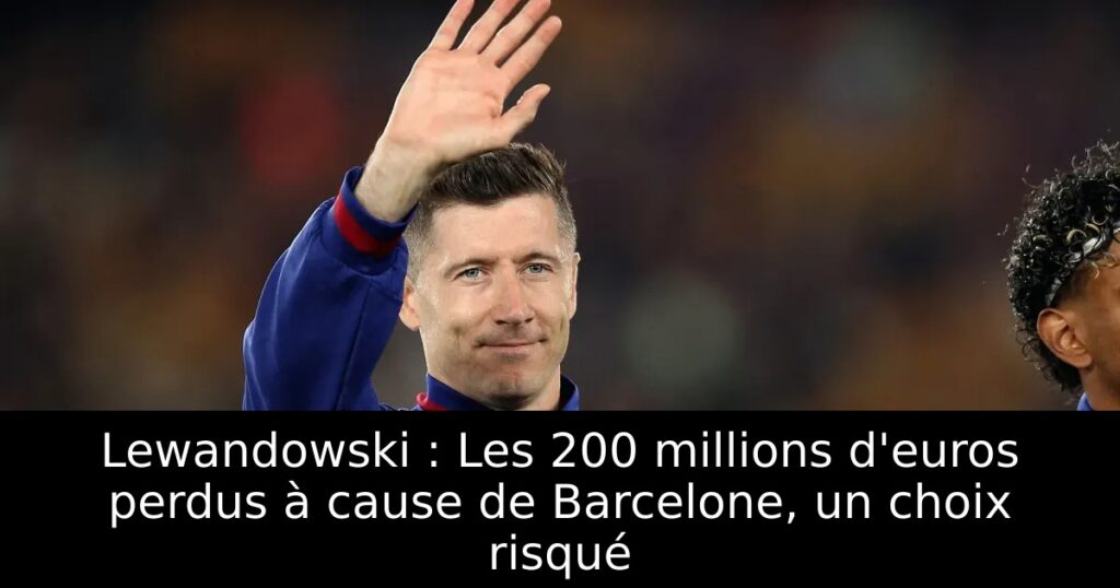 Lewandowski : Les 200 millions d&rsquo;euros perdus à cause de Barcelone, un choix risqué