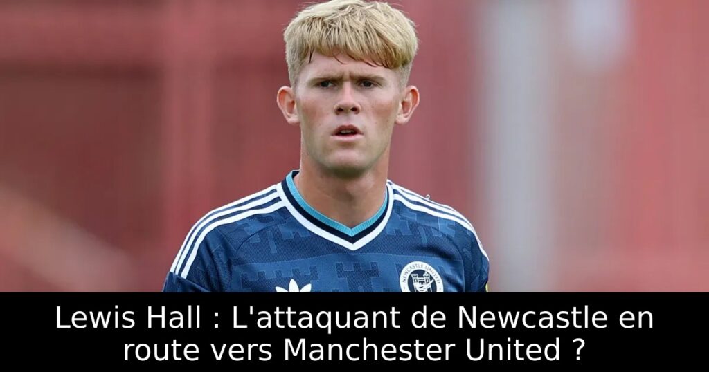 Lewis Hall : L&rsquo;attaquant de Newcastle en route vers Manchester United ?