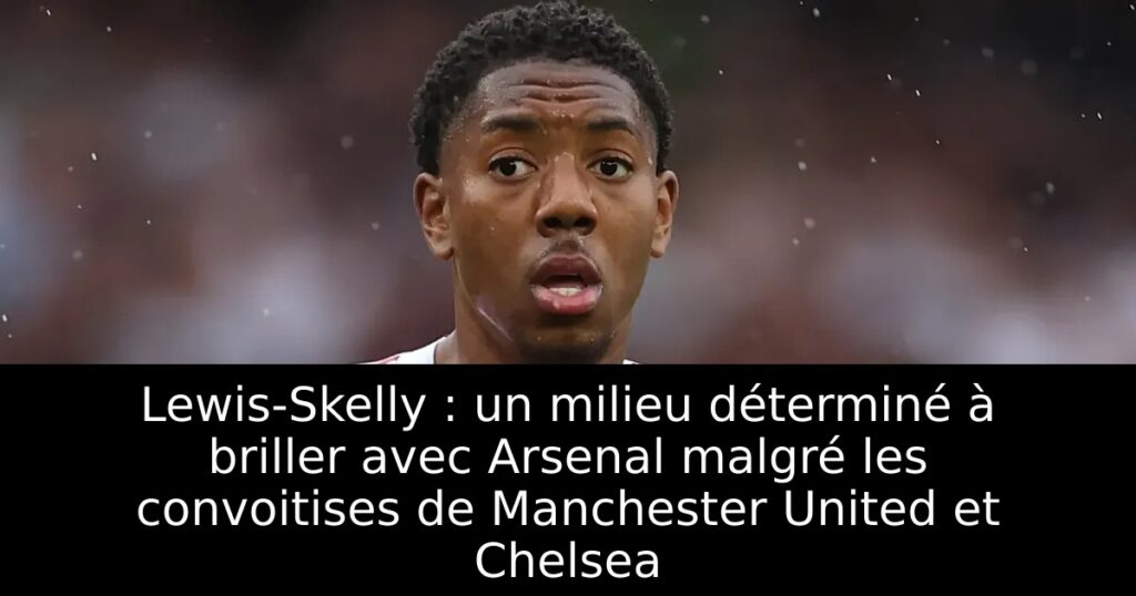 Lewis-Skelly : un milieu déterminé à briller avec Arsenal malgré les convoitises de Manchester United et Chelsea