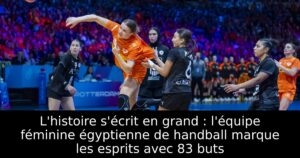 L&rsquo;histoire s&rsquo;écrit en grand : l&rsquo;équipe féminine égyptienne de handball marque les esprits avec 83 buts