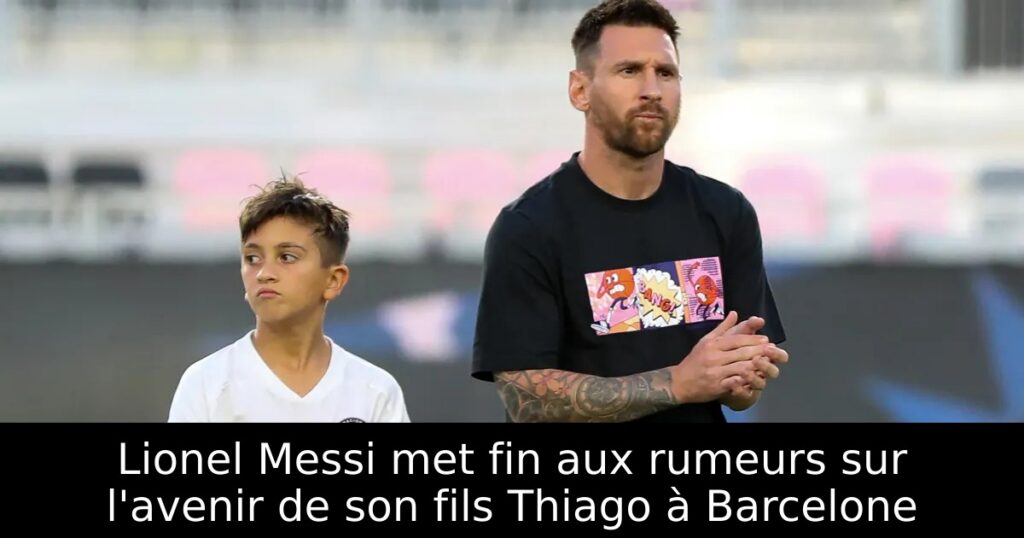 Lionel Messi met fin aux rumeurs sur l&rsquo;avenir de son fils Thiago à Barcelone