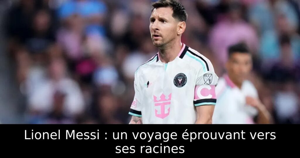 Lionel Messi : un voyage éprouvant vers ses racines