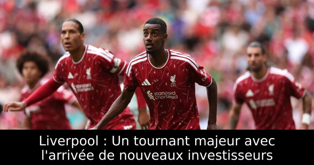 Liverpool : Un tournant majeur avec l&rsquo;arrivée de nouveaux investisseurs