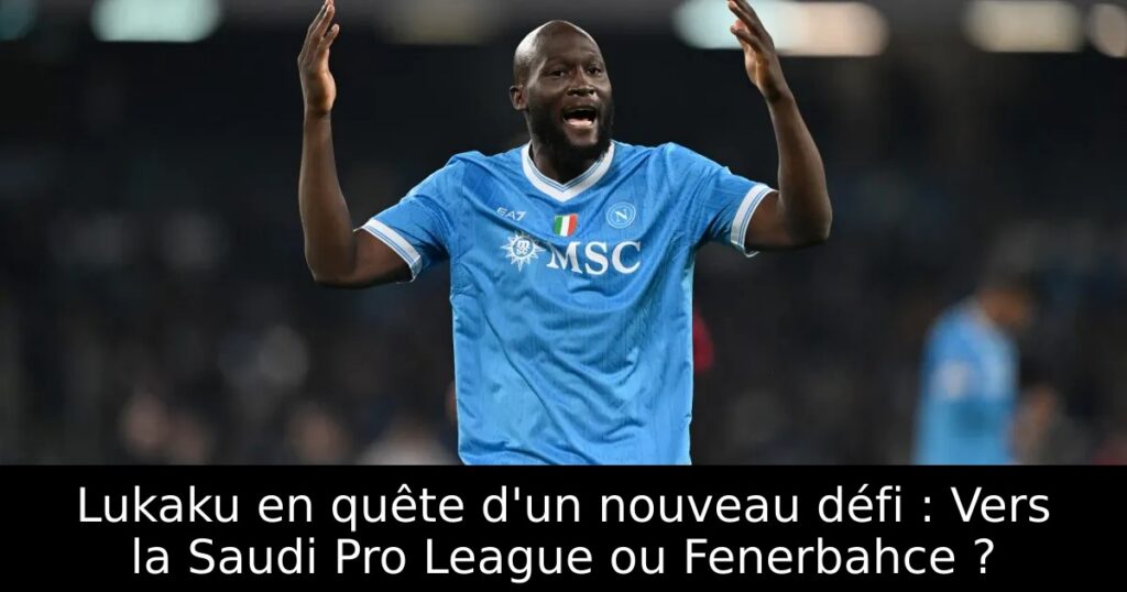 Lukaku en quête d&rsquo;un nouveau défi : Vers la Saudi Pro League ou Fenerbahce ?