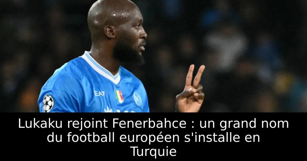 Lukaku rejoint Fenerbahce : un grand nom du football européen s&rsquo;installe en Turquie