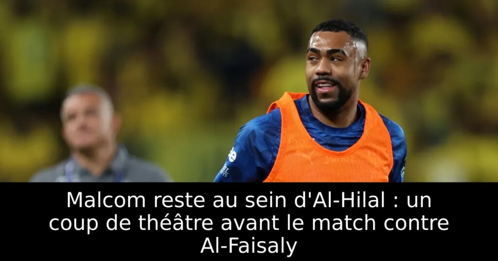 Malcom reste au sein d&rsquo;Al-Hilal : un coup de théâtre avant le match contre Al-Faisaly
