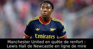 Manchester United en quête de renfort : Lewis Hall de Newcastle en ligne de mire