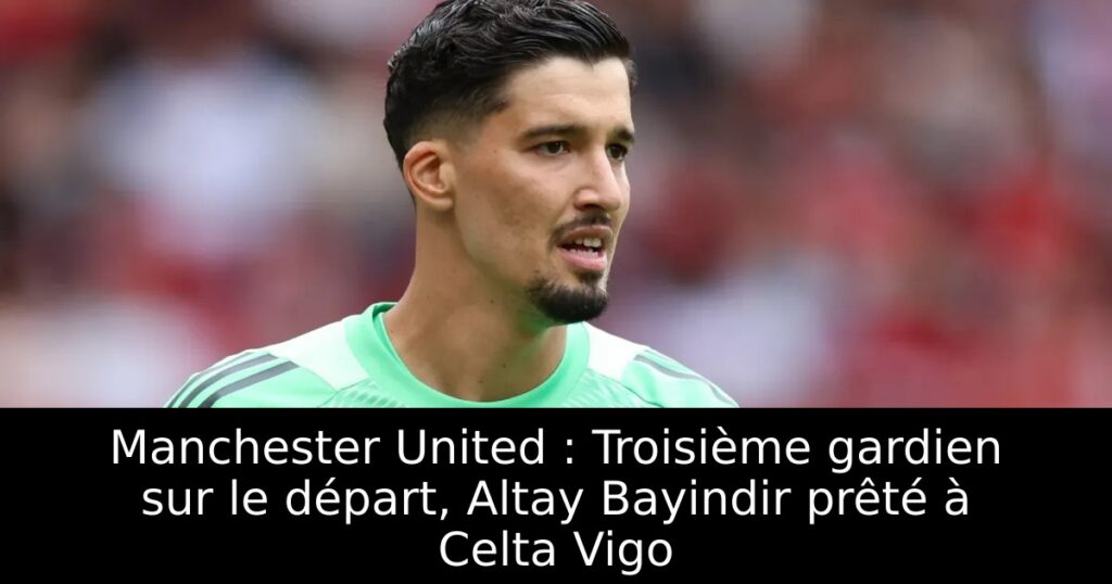 Manchester United : Troisième gardien sur le départ, Altay Bayindir prêté à Celta Vigo