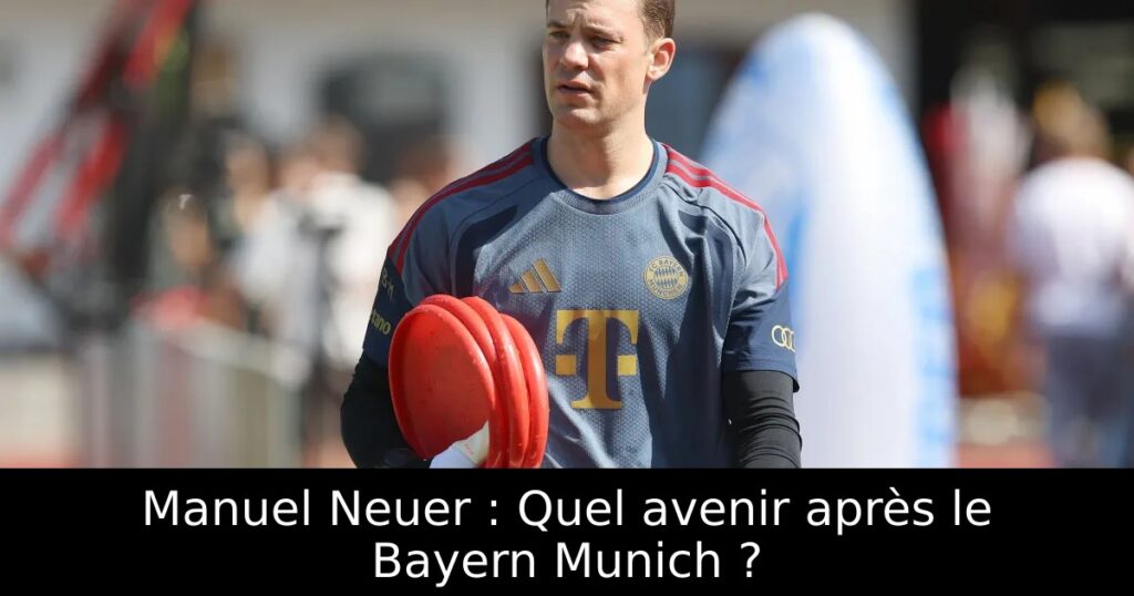 Manuel Neuer : Quel avenir après le Bayern Munich ?