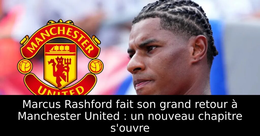 Marcus Rashford fait son grand retour à Manchester United : un nouveau chapitre s&rsquo;ouvre