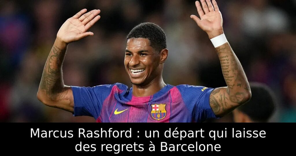 Marcus Rashford : un départ qui laisse des regrets à Barcelone