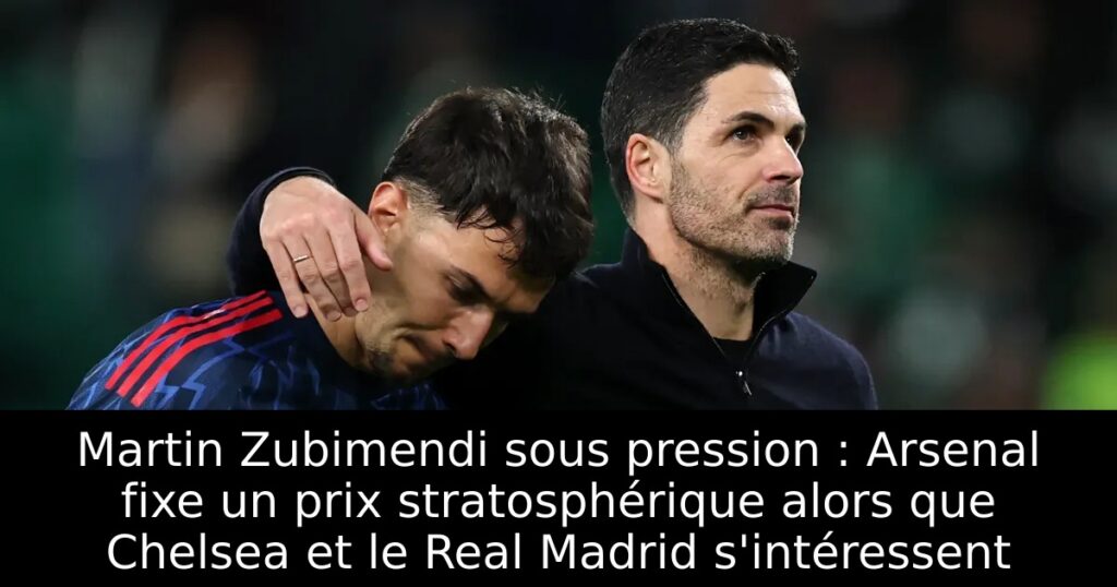Martin Zubimendi sous pression : Arsenal fixe un prix stratosphérique alors que Chelsea et le Real Madrid s&rsquo;intéressent