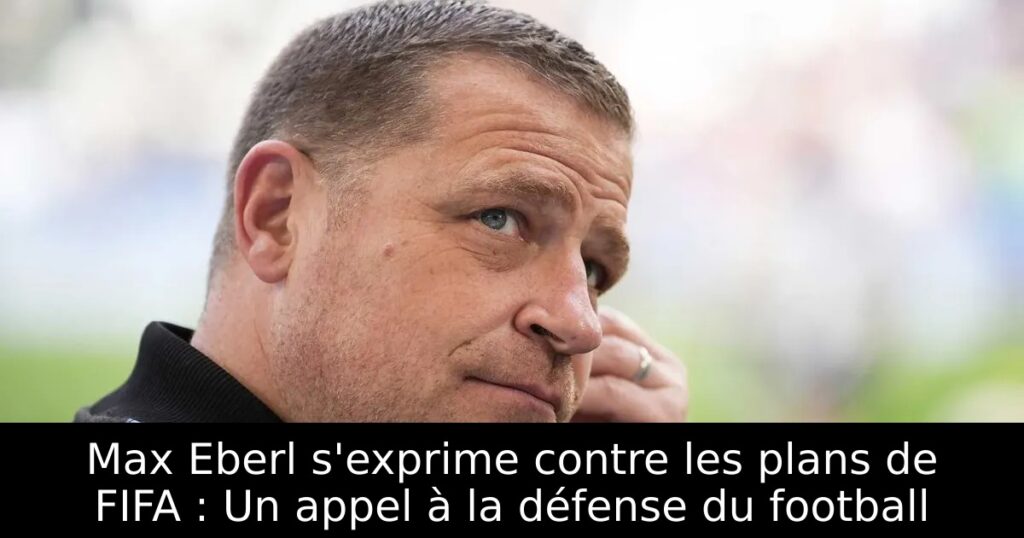 Max Eberl s&rsquo;exprime contre les plans de FIFA : Un appel à la défense du football