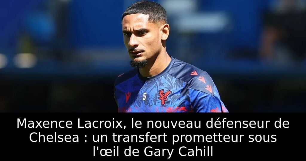Maxence Lacroix, le nouveau défenseur de Chelsea : un transfert prometteur sous l&rsquo;œil de Gary Cahill