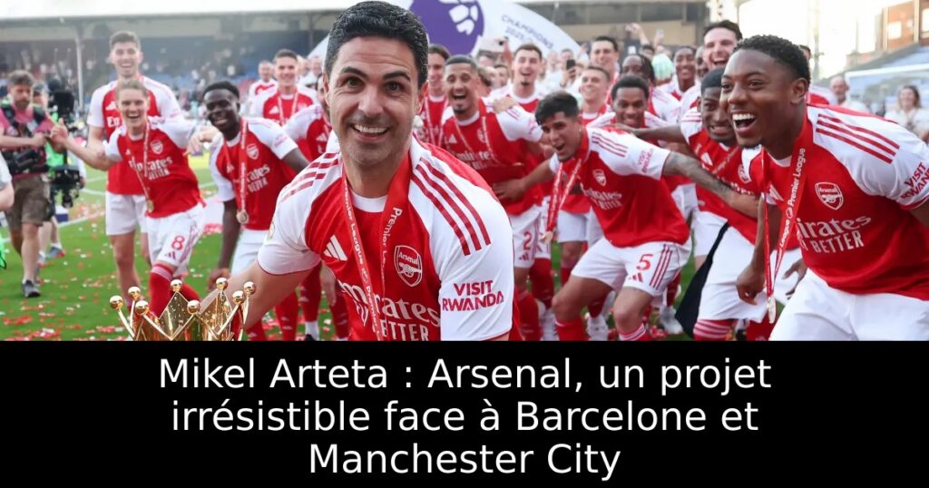 Mikel Arteta : Arsenal, un projet irrésistible face à Barcelone et Manchester City