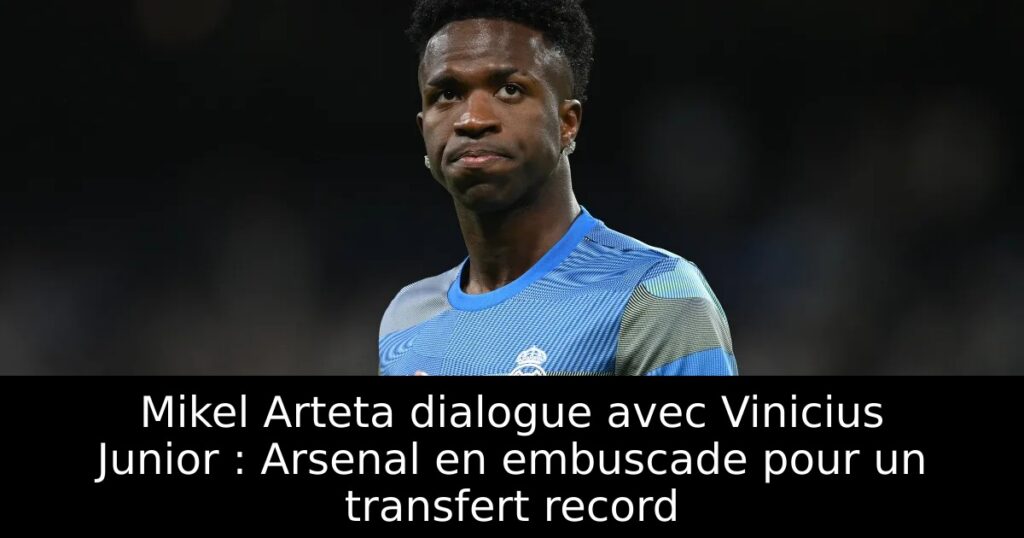 Mikel Arteta dialogue avec Vinicius Junior : Arsenal en embuscade pour un transfert record