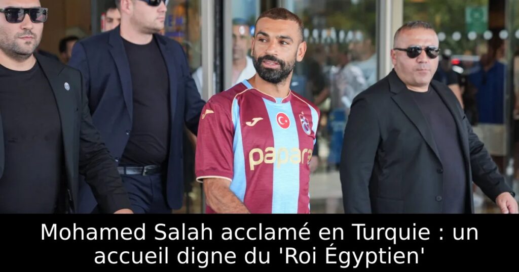 Mohamed Salah acclamé en Turquie : un accueil digne du &lsquo;Roi Égyptien&rsquo;