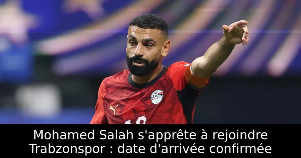 Mohamed Salah s&rsquo;apprête à rejoindre Trabzonspor : date d&rsquo;arrivée confirmée