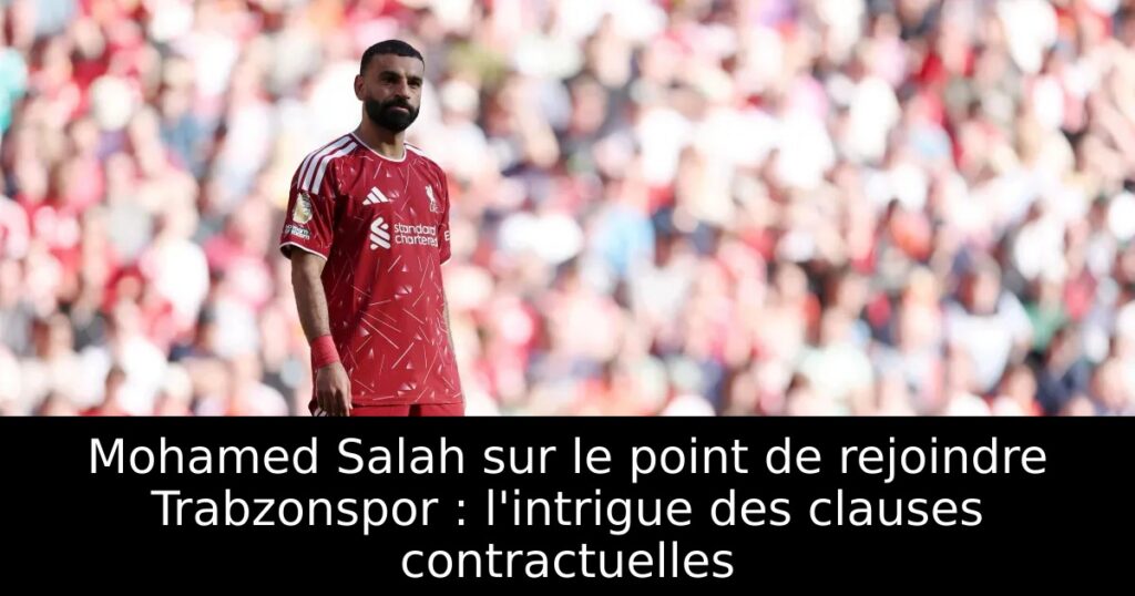 Mohamed Salah sur le point de rejoindre Trabzonspor : l&rsquo;intrigue des clauses contractuelles