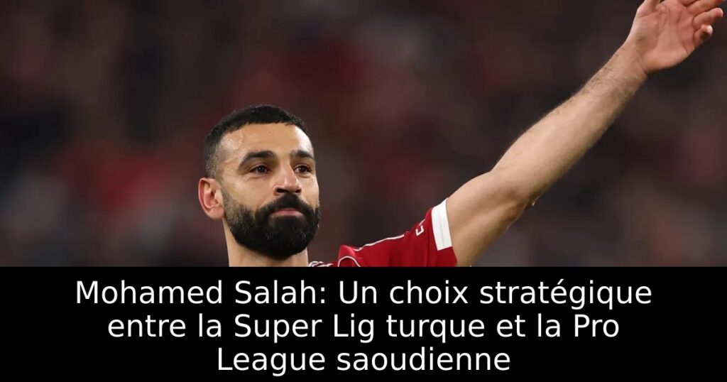 Mohamed Salah: Un choix stratégique entre la Super Lig turque et la Pro League saoudienne