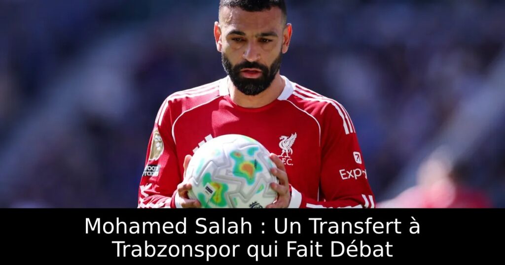 Mohamed Salah : Un Transfert à Trabzonspor qui Fait Débat
