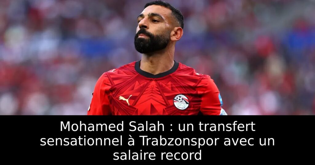 Mohamed Salah : un transfert sensationnel à Trabzonspor avec un salaire record