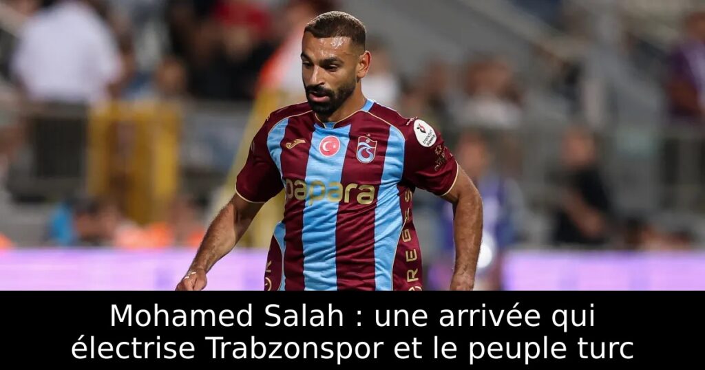 Mohamed Salah : une arrivée qui électrise Trabzonspor et le peuple turc