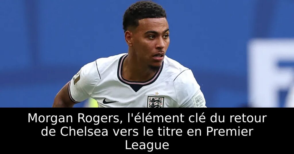 Morgan Rogers, l&rsquo;élément clé du retour de Chelsea vers le titre en Premier League