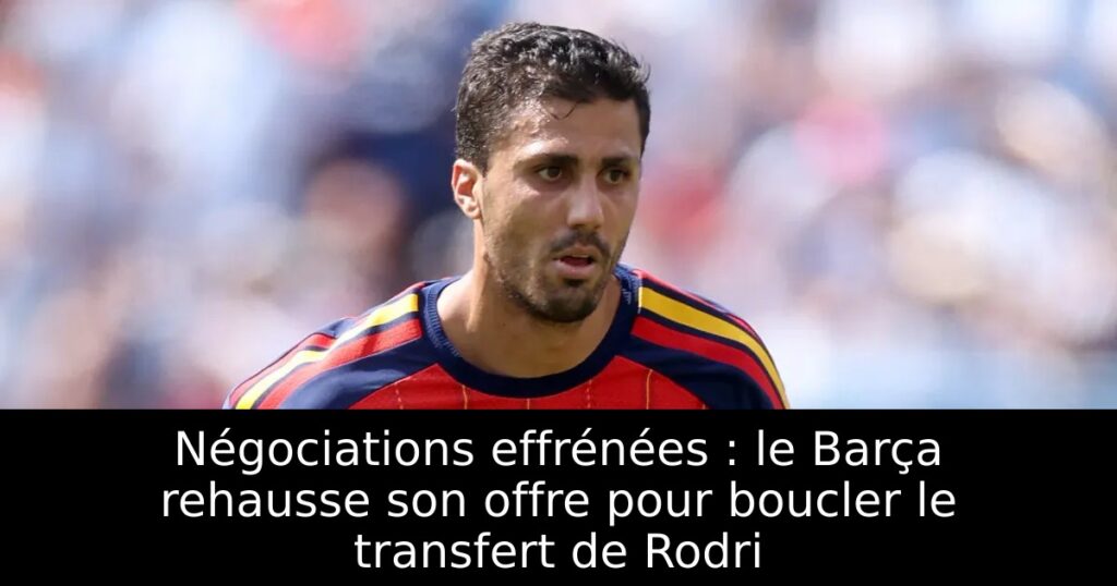 Négociations effrénées : le Barça rehausse son offre pour boucler le transfert de Rodri