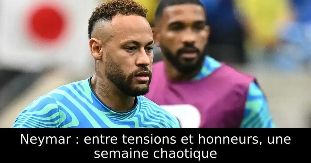 Neymar : entre tensions et honneurs, une semaine chaotique