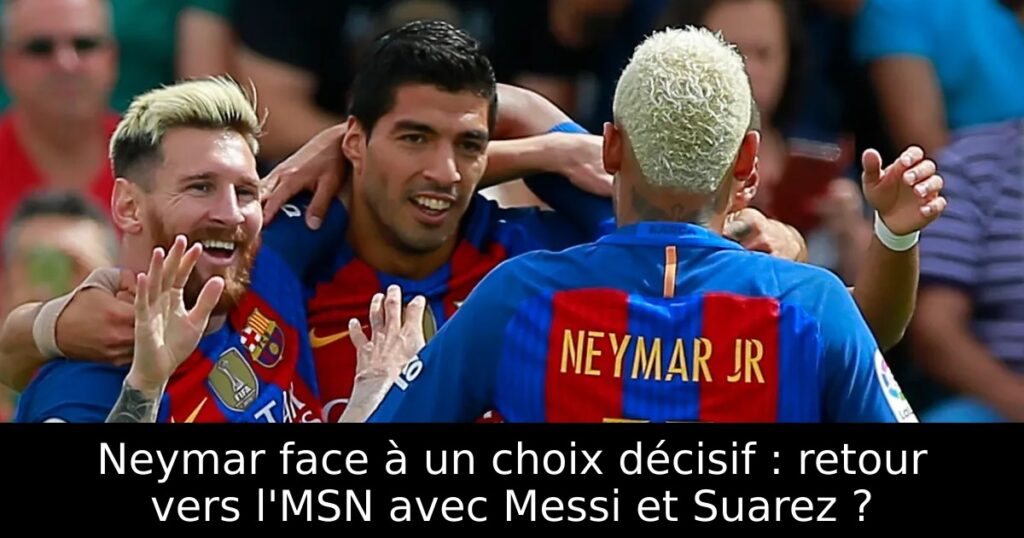 Neymar face à un choix décisif : retour vers l&rsquo;MSN avec Messi et Suarez ?