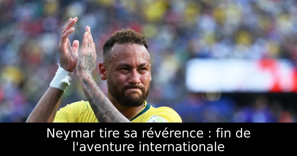 Neymar tire sa révérence : fin de l&rsquo;aventure internationale
