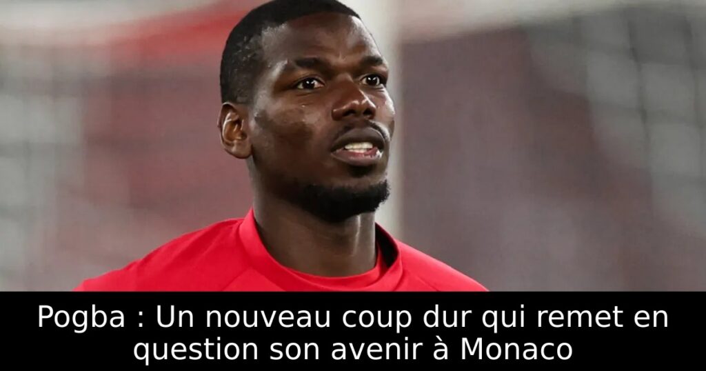 Pogba : Un nouveau coup dur qui remet en question son avenir à Monaco